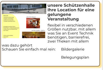 flexibel in verschiedenen Größen nutzbar, mit allem was Sie an Event Technik benötigen, barrierefrei, zwei Theken mit allem was dazu gehört Schauen Sie einfach mal rein: 	Bildergalerie  Belegungsplan    unsere Schützenhalle Ihre Location für eine gelungene Veranstaltung