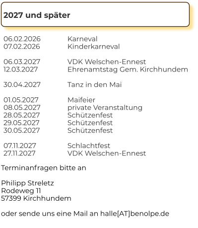 2027 und später 06.02.2026 07.02.2026  06.03.2027 12.03.2027  30.04.2027  01.05.2027 08.05.2027 28.05.2027 29.05.2027 30.05.2027  07.11.2027 27.11.2027        Karneval Kinderkarneval  VDK Welschen-Ennest Ehrenamtstag Gem. Kirchhundem  Tanz in den Mai  Maifeier private Veranstaltung Schützenfest Schützenfest Schützenfest  Schlachtfest VDK Welschen-Ennest      Terminanfragen bitte an  Philipp Streletz Rodeweg 11 57399 Kirchhundem  oder sende uns eine Mail an halle[AT]benolpe.de